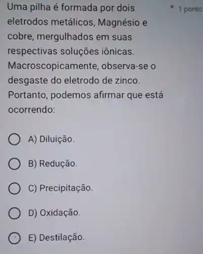 Uma pilha é formada por dois
eletrodos metálicos , Magnésio e
cobre, mergulhados em suas
respectivas soluções iônicas.
Macroscopicamente , observa-se o
desgaste do eletrodc de zinco.
Portanto, podemos afirmar que está
ocorrendo:
A) Diluição.
B) Redução.
C) Precipitação.
D) Oxidação.
E) Destilação.
1 ponto