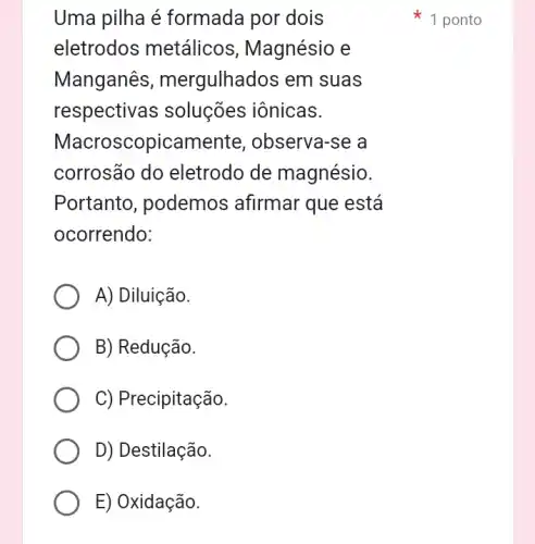 Uma pilha é formada por dois
eletrodos metálicos , Magnésio e
Manganês ; mergulhados em I suas
respectivas soluções iônicas.
Macroscopicament e, observa-se a
corrosão do eletrodo de magnésio.
Portanto , podemos afirmar que está
ocorrendo:
A) Diluição.
B) Redução.
C) Precipitação.
D) Destilação.
E) Oxidação.
1 ponto