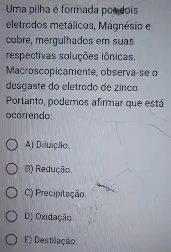 Uma pilha é formada potstois
eletrodos metálicos , Mágnésio e
cobre , mergulhados em suas
respectivas soluçōes iônicas.
Macroscopicament e, observa-se o
desgaste do eletrodo de zinco.
Portanto , podemos afirmar que está
ocorrendo:
A) Diluição.
B) Reducão.
C) Precipitação.
D) Oxidação.
E) Destilação.