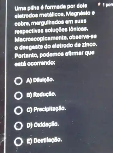 uma pillha formade por dols
eletrodes metallcos Magnéslo c
cooro mergulhados cm sues
respectives soluçōes lớnless.
Macroscopleamente,observe-se
descraste do eletrode dozance.
Portento podemos cumer eue
cst ocomendo:
A Dilule:lo.
B) Redução.
g Precipitação.
D)Oxidação.
Destilação.
1 pon