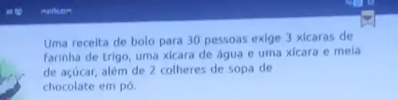 Uma receita de bolo para 30 pessoas exige 3 xicaras de
farinha de trigo uma xicara de água e uma xicara e mela
de acúcar, além de 2 colheres de sopa de
chocolate em pó.