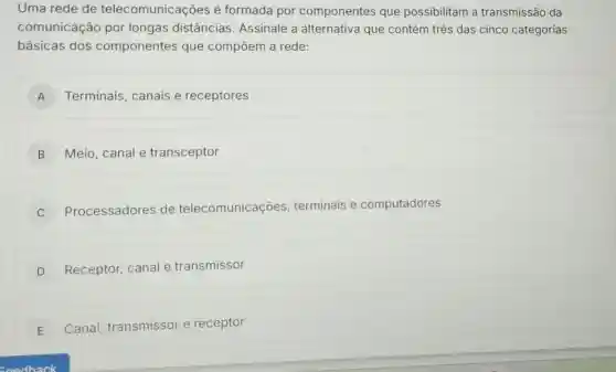 Uma rede de telecomunicações é formada por componentes que possibilitam a transmissão da
comunicação por longas distâncias Assinale a alternativa que contém três das cinco categorias
básicas dos componentes que compōem a rede:
A Terminais, canais e receptores A
B Meio, canale transceptor
C
Processadores de telecomunicações , terminais e computadores
D Receptor, canal e transmissor
E Canal, transmissor e receptor