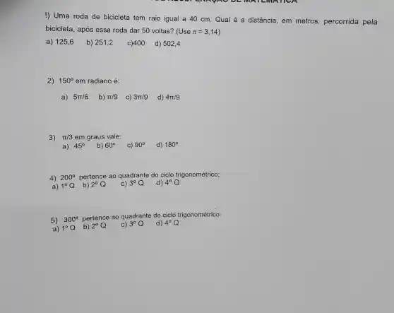 !) Uma roda de bicicleta tem raio igual a 40 cm Qual é a distância, em metros , percorrida pela
bicicleta, após essa roda dar 50 voltas? (Use pi =3,14
a) 125,6
b) 251,2 c)400 d) 502,4
2) 150^circ  em radiano é:
a) 5pi /6 b) pi /9 C) 3pi /9 d) 4pi /9
3) pi /3 em graus vale:
a) 45^circ 
4) 200^circ  pertence ao quadrante do ciclo trigonométrico:
3^circ Q
5) 300^circ 
pertence ao quadrante do ciclo trigonométrico: