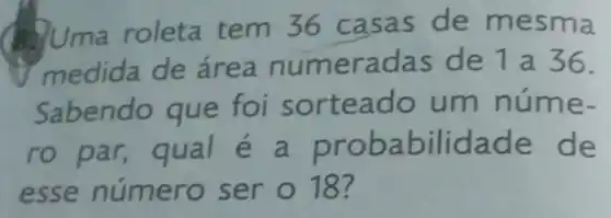 Uma roleta tem 36 casas de mesma
medida de área numeradas de 1a36.
Sabendo que foi sorteado um núme-
ro par, qual é a probabilidade e de
esse número ser 018?