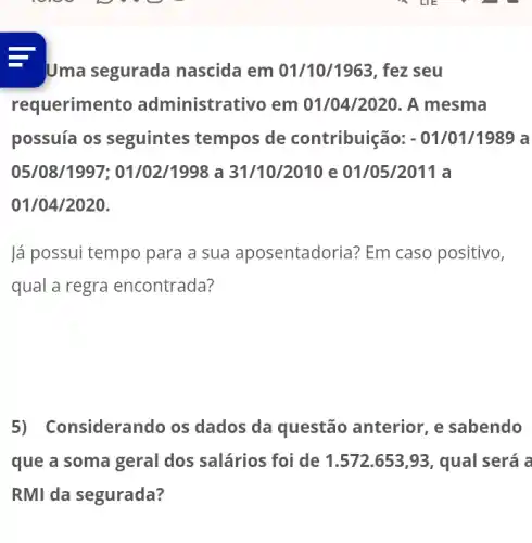 Uma segurada nascida em 01/10/1963, fez seu
requerimentc administrativo em 01/04/2020. A mesma
possuía os seguintes tempos de contribuição: - 01/01/1989 a
05/08/1997 ; 01/02/1998 a 31/10/2010 e 01/05/2011 a
01/04/2020.
lá possui tempo para a sua aposentadoria Em caso positivo,
qual a regra encontrada?
5) Considerando os dados da questão anterior, e sabendo
que a soma geral dos salários foi de 1.572.653,93, qual será a
RMI da segurada?