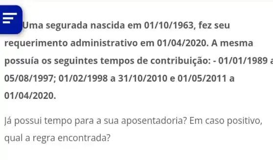 - Uma segurada nascida em 01/10/1963, fez seu
requerimento administrativo em 01/04/2020. A mesma
possuía os seguintes tempos de contribuição:- 01/01/1989 :
05/08/1997 : 01/02/1998 a 31/10/2010 e 01/05/2011 a
01/04/2020.
lá possui tempo para a sua aposentadoria?Em caso positivo,
qual a regra encontrada?