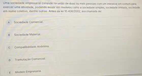 Uma sociedade empresarial consiste na união de duas ou mais pessoas com um interesse em comum para
exercer uma atividade podendo existir em modelos como a sociedade simples, sociedade limitada sociedade
em nome coletivo, dentre outras. Antes da lei 10.406/2002 era chamada de:
A Sociedade Comercial.
B j Sociedade Material.
C Compatibilidade Anônima.
D Tramutação Comercial.
E Modelo Empresaria.