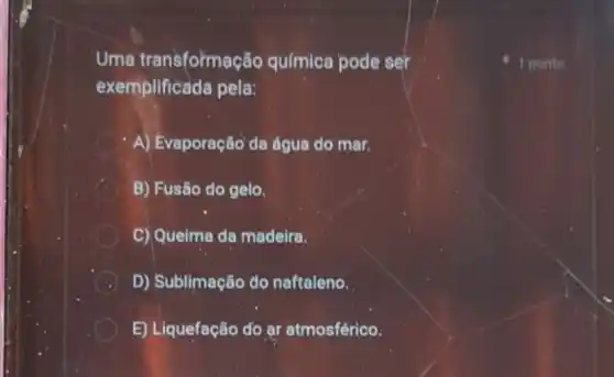 Uma transformação química pode ser
exemplificada pela:
A) Evaporação'da água do mar.
B) Fusão do gelo.
C) Queima da madeira.
D) Sublimação do naftaleno.
E) Liquefação do ar atmosférico.
1 ponto