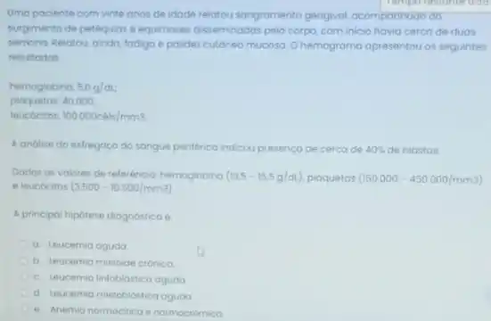 Umo paciente com vinte anos de idade relatou sangramento gengival, acompannode do
surgimento de petequios e equimoses disseminadas pelo corpo com inicio havia cerco de duas
semana Pelatou, ainda, fodiga polidez cutoneo mucosa Ohemograma apresentou os seguintes
resultodos
hemoglobina 5.0g/dL
plaquetos: 40.000;
leucocitos 100.000cacute (e)is/mm3.
A andise do esfregopo do sangue periférico indicou presenca de cerca de 40%  de blastos.
Dados os valores de referência hemoglobina (13.5-15.5g/ct) plaquetas (150.000-450.000/mm3)
e leucocitos (3.500-10.500/mm3)
A principal hipótese diognostica e
a. Leucemia agudo
b. teucemia mieloide crónica
c. Leucemia linfoblástica aguda
d. Leucemia mielobiostica aguda
e. Anemia nomoctico enormocidmica