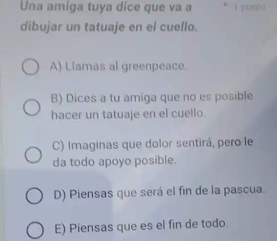 Una amiga tuya dice que va a
dibujar un tatuaje en el cuello.
A) Llamas al greenpeace.
B) Dices a tu amiga que no es posible
hacer un tatuaje en el cuello.
C) Imaginas que dolor sentirá, pero le
da todo apoyo posible.
D) Piensas que será el fin de la pascua.
E) Piensas que es el fin de todo.
1 ponto