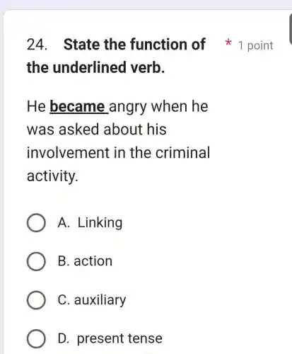 the underlined verb.
He beca me angry when he
was asked about his
involveme nt in the criminal
activity.
A. Linking
B. action
C. auxiliary
D. present tense
24.State the function of 1 point