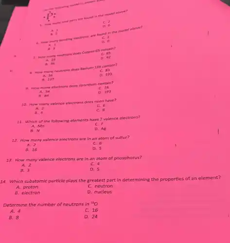 une the folowing model to answer go
C. man many lone pain are found in the model above?
dot (P):
A. 1
6. How many bonding electrons are four.2 the model above?
A. 1
B. 3
7. How many neutrons does Copper-65 contain?
A. 29
8. How many neutrons does Barium-139 contain?
B. 36
A. 56
9. How many electrons does strontium contain?
B. 137
A. 56
B. 84
10. How many
valence electrons does neon have?
C. 6
A. 2
B. 4
C. 8
11. Which of the following elements have 7 valence electrons?
A. Mn
C. F
B. N
D. Ag
12. How many valence ce electrons are in an atom of sulfur?
A. 2
C. 6
B. 16
D. 5
13. How many va valence electrons are in an atom of phosphorus?
A. 2
C. 4
B. 3
D. 5
14. Which subatomic particle plays the greatest part in determining the properties of an element?
A. proton
C. neutron
B. electron
D. nucleus
Determine the number of neutrons in {}^16O
A. 4
C. 16
B. 8
D. 24
C. 2
D.
C. 2
D. 0
C. 65
D. 92
C. 83
D. 193
C. 38
D. 193