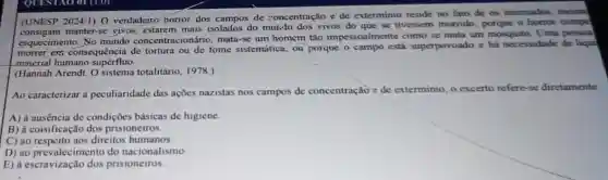 (UNESP 2024/1
) O verdadeire horror dos de concentração e de exterminio reside no fato de os internados, mesmi
(UNESP manter-se vivos, estarem mais isolados do vivos do que se tivessem morrido, porque o horror compe
esquecimento concentracionário, mata-se um homem tǎo impessoalmente como se mata um mosquito. Uma pessoa
morrer ess consequência de tortura ou de fome sistemática, ou porque o campo está superpovoado e há necessidade de liqui
-meierial humano supérfluo.
(Hannah Arendt. O sistema totalitário, 1978.)
Ao caracterizar a peculiaridade das ações nazistas nos campos de concentração e de exterminio, o excerto refere-se diretamente
A) à ausência de condições básicas de higiene.
B) à coisificação dos prisioneiros.
C) ao respeito aos direitos humanos.
D) ao prevalecimento do nacionalismo
E) à prisioneiros