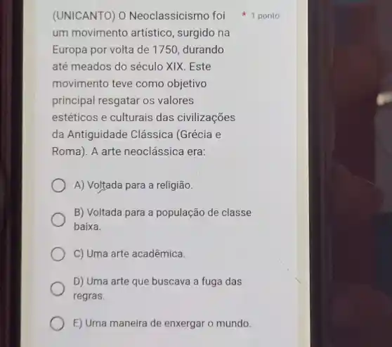 (UNICANTO) O Neoclassicismo foi
um movimento artístico , surgido na
Europa por volta de 1750 durando
até meados do século XIX . Este
movimento teve como objetivo
principal resgatar os valores
estéticos e culturais das civilizações
da Antiguidade Clássica (Grécia e
Roma). A arte neoclássica I era:
A) Voltada para a religião.
B) Voltada para a população de classe
baixa.
C) Uma arte acadêmica.
D) Uma arte que buscava a fuga das
regras.
E) Uma maneira de enxergar o mundo.
1 ponto