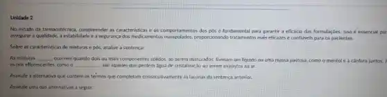 Unidade 2
No estudo da farmacotécnica compreender as características e os comportamentos dos pós é fundamental para garantir a eficácia das formulaçōes. Isso é essencial par
assegurar a qualidade, a estabilidade e a segurança dos medicamentos proporcionando tratamentos mais eficazes e confiáveis para os pacientes.
Sobre as caracteristicas de misturas e pós, analise a sentença:
As misturas __ ocorrem quando dois ou mais componentes sólidos, ao serem misturados, formam um liquido ou uma massa pastosa, como o mentol ole a cânfora juntos.
os pós eflorescentes, como o __ , são aqueles que perdem água de cristalização ao serem expostos ao ar.
Assinale a alternativa que contém os termos que completam consecutivamente as lacunas da sentença anterior.
Assinale uma das alternativas a seguir: