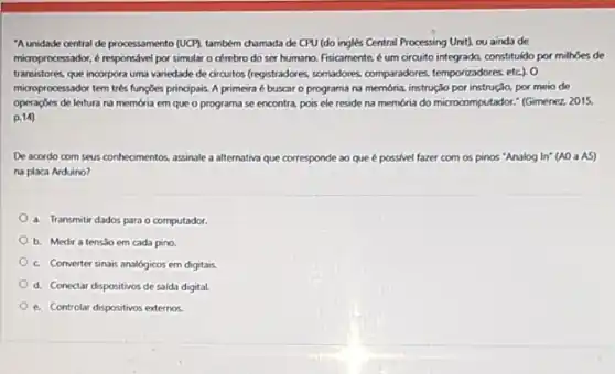 "A unidade central de processamento (UCY), também chumada de CPU (do inglés Central Processing Unit), ou ainda de
microprocessidor, e responsivel por simular o cérebro do ser humano. Fisicamente, é um circuito integrado, constituldo por milhoes de
transistores que incorpora uma variedade de circuitos (registradore , somadores, comparadores, temporizadores etc). 0
microprocessador tem trés fungoes principais. A primeira é buscar o programa na membria, instrução por instrução,por meio de
operaçoes de leitura na memoria em que o programa se encontra, pois ele reside na memória do microcomputador." (Gimenez, 2015,
p.14)
De acordo com seus conhecimentos assinale a alternativa que corresponde ao que é possivel fazer com os pinos "Analog In: (A0 a AS)
na placa Arduino?
a. Transmitir dados para o computador
b. Medir a tensilo em cada pino.
c. Converter sinais analógicos em digitais.
d. Conectar dispositivos de saida digital.
e. Controlar dispositivos externos.