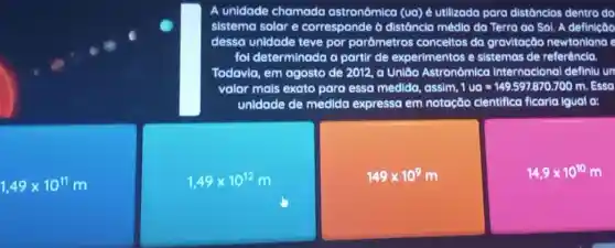 A unidade chamada astronômica (ua) é utilizoda para distóncios dentro do
sistema solar e corresponde ở distáncia média da Terra ao Sol. A definição
dessa unidade teve por porámetros conceltos da gravitação newtoniana e
fol determinada a portir de experimentos e sistemas de referêncla.
Todavia, em agosto de 2012, a Uniđo Astrond mica Internacional definiu un
valor mals exato para essa medida, assim. 1ue=149.597870.700m.Esse
unidade de medida expressa em notação clentifica ficaria Iguol a:
1,49times 10^11m
1,49times 10^12m
149times 10^9m
14,9times 10^10m