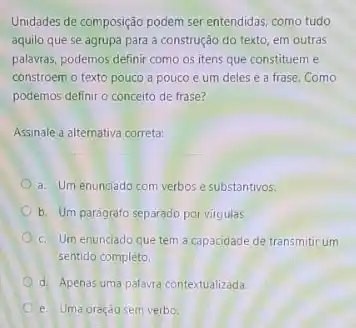 Unidades de composição podem ser entendidas, como tudo
aquilo que se agrupa para a construção do texto, em outras
palavras, podemos definir como os itens que constituem e
constroem o texto pouco a pouco e um deles é a frase .Como
podemos definir o conceito de frase?
Assinale a alternativa correta:
a. Um enunciado com verbos e substantivos.
b. Um parágrafo separado por virgulas.
c. Um enunciado que tem a capacidade de transmitir um
sentido completo
d. Apenas uma palavra contextualizada.
e. Uma oração sem verbo