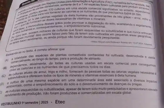 Unidas para Alimentação e Agricultura (FAO), na história da humanidade
Organiz plantas comestiveis, somente de 6 a 7 mil espécies foram cultivadas para produzir dade, das
170 culturas em uma escala comercial significativa, no entanto, dependemos
usamos para nos fornecer as calorias e os nutrientes de que precisamos todos os
Geralment nao grãos pode provocar a degradação do solo acarretando o esgotamento
60% 
das calorias vegetais da dieta humana são provenientes
Alam dinut a monocultura aquentemente, o empobrecim ento nutricional.
A. gus nutrie, existem milhares de culturas que foram esquecidas ou subutilizadas e que nunca
por outrodo mundial. Isse ocorre talvez pelo fato de terem sido cultivadas em pequenas áreas geográficas,
no mercoaixo rendimento, ou ainda porque não foram devidamente pesquisadas.
chilips://tinyur.com/3b-9eren>Acesso em: 13.072024 Adaptado.
Baseando-se no texto é correto afirmar que
das espécies de plantas comestiveis conhecidas foi cultivada desenvolvida e usada
ao longo do tempo para a produção de alimento.
comercialmen atualmente de todas as culturas usadas em escala comercial para conseguirmos
obter as calorias e os nutrientes de que precisamos todos os dias.
atuais de arroz , trigo e milho fornecem às pessoas todas as calorias vegetais necessárias à
sobrevivência e oferecem todos os tipos de minerais e vitaminas essenciais à dieta humana.
cultivo de uma mesma em uma determinada área está associado a diversos impactos
ambientais, como o empobrecimento do solo e o desenvolvimento de doenças ou pragas.
=)
rendimento de não foram produzidas e comercializadas em escala global.
as culturas esquecidas ou subutilizadas , apesar de terem sido muito pesquisadas e apresentarem elevado
VESTIBULINHO 19 semestre | 2025 - Etec