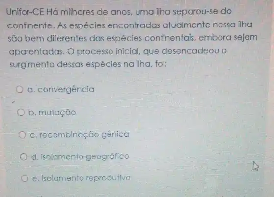 Unifor-CE Há milhares de anos, uma ilha separou-se do
continente. As espécies encontradas atualmente nessa ilha
são bem diferentes das espécies continentais embora sejam
aparentadas. O processo inicial , que desencadeou o
surgimento dessas espécies nailha, foi:
a . convergência
b. mutação
c . recombinação genica
d. isolamento geográfico
e. isolamento reprodutivo