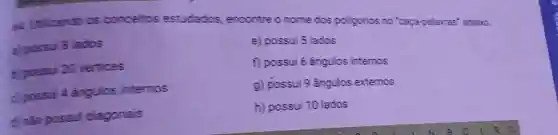 A. Unilizando as conceitos estudados encontre o nome dos poligonos no 'caça-palavras'abaixo.
a) possui B lados
e) possui 5 lados
b) possui 20 vertices
f) possui 6 ângulos internos
c) possui 4 angulos internos
g) possui 9 ángulos externos
d) nǎo possul diagonals
h) possui 10 lados