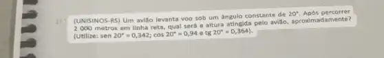 (UNISINOS-RS) Um avião levanta voo sob um ângulo constante de
20^circ  Após
2000 metros em linha reta, qual será a altura atingida pelo avião, aproximadamente?
(Utilize: sen20^circ =0,342;cos20^circ =0,94 e tg20^circ =0,364)