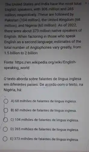 The United States and India have the most total
English speakers , with 306 million and 265
million, respectively . These are followed by
Pakistan (104 million), the United Kingdom (68
million), and Nigeria (60 million). As of 2022,
there were about 373 million native speakers of
English. When factoring in those who speak
English as a second language , estimates of the
total number of Anglophones vary greatly, from
1.5 billion to 2 billion
Fonte: https://en .wikipedia.org/wik /English-
speaking_world
texto aborda sobre falantes de língua inglesa
em diferentes países. De acordo com o texto, na
Nigéria, há:
A) 68 milhões de falantes de língua inglesa.
B) 60 milhões de falantes de língua inglesa.
C) 104 milhões de falantes de língua inglesa.
D) 265 milhões de falantes de língua inglesa.
E) 373 milhões de falantes de língua inglesa.