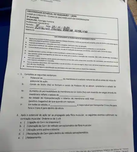 UNIVERSIDADE ESTADUAL DO MARANHÃO - UEMA
2: Avaliação
CAMPUS COROATA-CURSO DE BACHARELADO EM ENFERMAGEM
DISCIPLINA:Fisiologia Humana
Professor(a): Camila Brito
Período:	Data: 25111
Aluno(a):JUSCELINO	PERGIAA SOBAL NHO
__
Matricula: __
LEIA ATENTAMENTE AS REGRAS ANTES DE RESPONDER A PROVA:
Nesta prova constam 8 (olto) questōes objetivase 2(duas) discursivas. Conflira se a prova está completa antes de iniciá-la, caso exista alguma
falha comunique ao professor Imedlatamente.
Preencha corretamente o cabeçalho com nome completo, matricula e data de aplicaçdo.
Esta prova é Individual.Sto vedadas qualsquer comunicas Ses e troca de materlal entre os presentes e ouso de celular.
Oaluno deverá permanecer ,obrigatoriamente, na sala de realização da prova por no minimo, uma hora após o iniclo da mesma.
Quando terminar a prova entregue-a para o professor e assine a Lista de Presença.
Use somente caneta esferográfica de tinta azul ou preta para a escrita e marcação das respostas N3o serjo consideradas marcagbes e
respostas a lápis.
Para cada questão objetiva existe apenas uma resposta correta. Não seráo computadas,questbes nào assinaladas, que contenham mals de
uma resposta assinalada ou rasuradas.
Para as questoes discursivas não é permitido o uso de corretivo. Em caso de engano, deve riscar, de forma Inequlvoca,aquilo que pretende
que nǎo seja classificado.
Escreva de forma legivel a identificação das atividades e dos itens, bem como as respectivas respostas.
-1 Complete as seguintes sentenças:
Potencial de __
da membrana é o estado natural da célula antes do início do
potencial de ação.
Canais de Sódio (Na)se fecham e canais de Potássio (K) se abrem caracteriza o estado de
__
III-
Aumento de permeabilidade da membrana ao ion Sódio (Na) com inversão de cargas através da
membrana reflete o estado de
__
IV-
No estado de Hiperpolarização o interior da membrana está mais
__
(positivo /negativo) do que quando em repouso.
V-
Em todas as células , a
__
éresponsável por transportar 3 ions Na para
fora e 2 ions K para dentro da célula.
2.Após o potencial de ação ter se propagado pela fibra muscular, os seguintes eventos culminam na
contração muscular. Ordene-os de 1a8:
con ( ) Ligação do Ca++ na troponina C.
b. ( ) Liberação de
Ca++
do reticulo sarcoplasmático da fibra muscular.
b.( ) Atração entre actina e miosina.
( ) Recaptação do
Ca++
para dentro do retículo sarcoplasmático.
e.( ) Relaxamento.