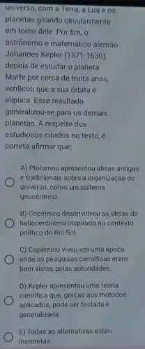 universo, com a Terra, a Lua e os
planetas girando circularmente
em torno dele . Por fim, o
astrônomo e matemático alemão
Johannes Kepler (1571-1630)
depois de estudar o planeta
Marte por cerca de trinta anos.
verificou que a sua órbita é
elíptica. Esse resultado
generalizou-se para os demais
planetas. A respeito dos
estudiosos citados no texto . é
correto afirmar que:
A) Ptolomeu apresentou ideias antigas
e tradicionais sobre a organização do
universo, como um sistema
geocêntrico.
B) Copérnico desenvolveu as ideias do
heliocentrismo inspirado no contexto
político do Rei Sol,
C) Copérnico viveu em uma época
onde as pesquisas científicas eram
bem vistas pelas autoridades.
D) Kepler apresentou uma teoria
científica que ,graças aos métodos
aplicados, pode ser testada e
E) Todas as alternativas estão
incorretas.