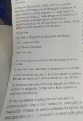 universo).
6) Nicolau Maquiavel (1469-1567) pensador
florentino , afirmava que a obrigação suprema do
governante é manter o poder e a segurança do
pais que governa. E , para atingir seus objetivos . o
governante deve usar de todos os meios
disponiveis, pois "os fins justificam os meios". Suas
idéias ficaram imortalizadas na obra:
a) Leviatá
b) Politica Segundo as Sagradas Escrituras
c) AArte da Guerra
d) A Divina Comédia.
e)O Principe.
7) As principais caracteristicas do Renascimento
foram:
a) teocentrismo realismo e intensa espiritualidade:
b) romantismo , espirito critico em relação à politica.
temas de inspiração exclusivamente naturalistas;
c) ausência de perspectiva e adoção de temas do
cotidiano religioso , tendo como foco apenas os
valores espirituais;
d) uso de temas ecológicos evidenciando a
preocupação com o meio ambiente , execução de
variados retratos de personalidades da época; e)
antropocentr ismo, humanismo e inspiração grec