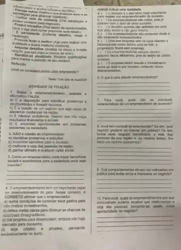 upirioes);
estratégia para alcangar objectives:
accides (Define o que pretande fazer ae
para alcançar objetivos)
contatos para negócios);
-Possui inclativa (Fica alento de oportunidades,
fatos e
replaneja);
persistents (Entressives suas
qualidade e busca melhoria continua);
fazer.o melhor (Age para realizar com
naquilo que tom menos chance de errar);
- Assume desafios (Analisa os risoos e investe
- Mentom-se atualizado (Realiza qualificaçōes
para manter a atenção de seu público).
Rofloxiao
Vocé se considera pronto para empreender?
Texto: Tudo Sala de Aula/2023
ATIVIDADE DE FIXACAO
1. Sobre o empreondedorismo, assinalo a
altemativa FALSA.
a) E a disposição para identificar problemas e
oportunidades e investir recursos.
b) E a criação de um negócio que seja capaz de
alayancar mudanças na regiáo.
C) E resolver problemas . mesmo que nào traga
resultados financeiros e socials.
d) E encontrar oportunidades em problemas
existentes na sociedade.
2. MãO é missão do empreendedor
a) identificar problemas e solucbes.
b) encontrar caminhoe pare o sucesso.
c) melhorar a vida das pessoas da região.
d) ganhar dinhelro a qualquer custo social.
3. Como um empreendedor pode trazer beneficios
sociais e econômicos para a sociadade onde está
inserioo?
__
4. () empreendedorismo tem um importante pape!
no contexto, é
CORRETO afimar que o empreendedor
a) tenha condiçōes de controlar seus gastos para
nào realizar investimentos.
b) defina metas claras para diminuir as chances de
ourproses desagradávols.
c) crio projetos para dosonvolver, embora não haja
quando indicar uma realidade.
a. ) O dinneiro 6 o elemento mais importante
pare realizer um empreendimento de sucesso.
b. ( ) Os empreendedores sao natos, pols já
nascem com o dom de obter sucesso.
C.( ) Odinheiro quando nào aplicado em uma
boa Idela acaba e nào gera rotomo.
d.( ) Os empreendedores não possuem chefe e
são totalmente independentes.
e.( )Uma boa empresa tem os seus clientes 6
fomecedores como donos, pols se falir, o
proprietârio ficará sem emprego.
ic ) Os empreendedores seimpre devemi
assumir riscos altissimos, pols só assim se obtém
sucesso.
g. ( ) O empreendedor estuda o investimento
antes de faze-lo por impulso, evitando riscos
desnecessários.
6. 0 que é uma atitude empreendedora?
__
7. Para você, quais sáo as principais
caracteristicas de um empreendedo de sucesso?
__
8. Você tem vontade de empreender? Se sim qual
negócio gostaria de colocar em prática? De que
forma esse negócio beneficiariz a vide das
pessoas da sua região e ao mesmo tempo, the
trana um retomo economics?
__
9. Que comportamentos devem ser colocados em
prética para evitar emos e fracassos no negócio?
__
10. Para voce, qusis os empreendimentos que sua
comunidade poderia receber que melhorariam a
vida das pessoas, tomando -se, assim, numa
oportunidade de negócio?
__