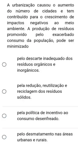 A urbanização causou o aumento
do número de cidades e tem
contribuído para o crescimento de
impactos negativos ao meio
ambiente . A produção de resíduos
promovido pelo exacerbado
consumo da população , pode ser
minimizado
pelo descarte inadequado dos
resíduos orgânicos e
inorgânicos.
pela redução , reutilização e
reciclagem dos resíduos
sólidos.
pela política de incentivo ao
consumo desenfreado.
pelo desmatamento nas áreas
urbanas e rurais.