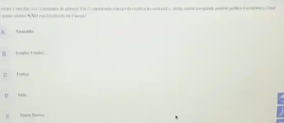 uropa é um dos seis continentes do planeta. Ela considerada oberco da civilização ocidental c, ainda, detem um grande poxlerio politico e economico. Qual
patses abaivo NXO esti localizado na Europs?
A
Alemanha
B
Estados Unidos
C
Franca
D
Italia
E
Paises Baixos