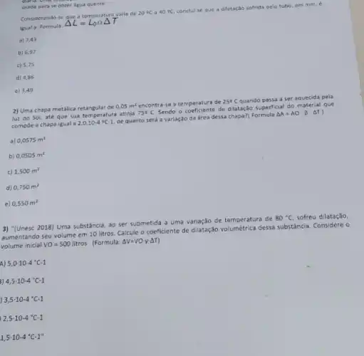 usada para se obter água quente.
Considerando-se varia de
20^circ C a 40^circ C
conclui-se que a dilatação sofrida pelo tubo, em mm, e
igual a: Formula:
a) 7,43
b) 6,97
c) 5,75
d) 4,86
e) 3,49
2) Uma chapa metálica de
0,05m^2 encontra-se a temperatura de
25^circ C
quando passa a ser aquecida pela
luz do Sol, até que sua temperatura atinja
75^circ C
Sendo o coeficiente de dilatação superficial do material que
compōe a chapa igual a
2,0.10-4^circ C-1
de quanto será a variação da área dessa chapa?( Formula
Delta A=AOcdot beta cdot Delta T
a) 0,0575m^2
b) 0,0505m^2
c) 1,500m^2
d) 0,750m^2
e) 0,550m^2
3) "(Unesc 2018) Uma substância, ao ser submetida a uma variação de temperatura de
80^circ C sofreu dilatação,
aumentando seu volume em 10 litros. Calcule o coeficiente de dilatação volumétrica dessa substância. Considere o
volume inicial VO=500litros (Formula: Delta V=VOcdot vcdot Delta T
A) 5,0cdot 10-4^circ C-1
3) 4,5cdot 10-4^circ C-1
, 3,5cdot 10-4^circ C-1
2,5cdot 10-4^circ C-1
1,5cdot 10-4^circ C-1''