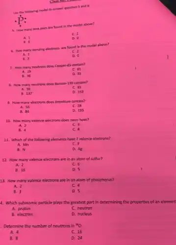 Use the following model to answer question S and 6
dot (P):
5. How many lone pairs are found in the model above?
C. 2
A. 1
D. 0
B. 3
6. How many bonding electrons are found in the model above?
C. 2
A. 1
B. 3
D. 0
7. How many neutrons does Copper-65 contain?
C. 65
A. 29
B. 36
D. 92
8. How many neutrons does Barium-139 contain?
A. 56
C. 83
B. 137
D. 193
9. How many electrons does strontium contain?
A. 56
C. 38
B. 84
D. 193
10. How many valence electrons does neon have?
A. 2
C. 6
B. 4
C. 8
11. Which of the following elements have 7 valence electrons?
A. Mn
C. F
B. N
D. Ag
12. How many valence electrons are in an atom of sulfur?
A. 2
C. 6
B. 16
D. 5
13. How many valence electrons are in an atom of phosphorus?
A. 2
C. 4
B. 3
D. 5
4. Which subatomic particle plays the greatest part in determining the properties of an element
A. proton
C. neutron
B. electron
D. nucleus
Determine the number of neutrons in {}^16O
A. 4
C. 16
B. 8
D. 24