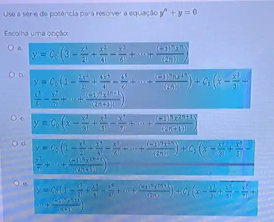 Use a série de potência para resolver a equação y''+y=0
Escolha uma opção:
a.
y=C_(0)(3-(x^1)/(21)+(x^2)/(41)-(x^3)/(61)+... +((-1)^nx^n)/((2n)!))
b.
y=C_(0)((1-(2x^2)/(21)+(4x^6)/(4)-(4^6)/(6))+... +((-1)^2(1x^2)^2)/((2n)!))+C_(1)((x-frac {x^
(x^5)/(5!)-(x^7)/(7!)+... +((-1)^nx^2n+1)/((2n+1)!))
C
y=C_(0)(x-(x^3)/(3!)+(x^5)/(5!)-(x^7)/(7!)+... +((-1)^1x^2n+1)/((2n+1)!))
d.
y=C_(0)((1-(x^2)/(21)+(x^4)/(4!)-(x^6)/(6))+... +((1+1)!(2^2n))/((2n!)!))+(C_(1)(x-frac (x^3){3
(x^7)/(71)+... +((-1)^nx^2n+1)/((2n+1)!))
e.
y=alpha _(0)((1-(x^2)/(2))+(x^4)/(4))-(x^5)/(6)+... +((-1)^19(x^11+3))/((260)!))+(C_(1)((x-frac {x^{
... +((-1)^nx^n+1)/((n+1)!))