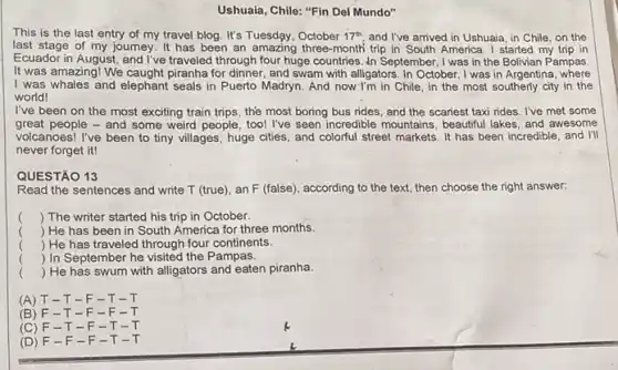 Ushuaia, Chile: "Fin Del Mundo"
This is the last entry of my travel blog. It's Tuesday	17^th and I've arrived in Ushuaia, in Chile, on the
last stage of my journey. It has been an amazing three-month trip in South America. I started my trip in
Ecuador in August, and I've traveled through four huge countries. In September ,I was in the Boliviar Pampas
It was amazing! We caught piranha for dinner, and swam with alligators. In October, I was in Argentina where
I was whales and elephant seals in Puerto Madryn. And now I'm in Chile , in the most southerly city in the
world!
I've been on the most exciting train trips the most boring bus rides, and the scariest taxi rides. I've met some
great people - and some weird people, too!I've seen incredible mountains beautiful lakes, and awesome
volcanoes! I've been to tiny villages, huge cities and colorful street markets It has been incredible and I'll
never forget it!
QUESTÃO 13
Read the sentences and write T (true), an F (false), according to the text, then choose the right answer:
() The writer started his trip in October.
() He has been in South America for three months.
() He has traveled through four continents.
() In September he visited the Pampas.
() He has swum with alligators and eaten piranha.
(A) T-T -F-T -I
(B) F -T-F -F
(C) F -T-F -T-
(D) F -F-F -T -T