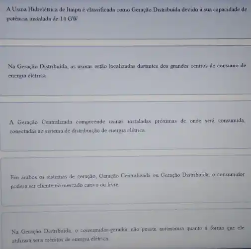 A Usina Hidrelétrica de Itaipu é classificada como Geração Distribuida devido à sua capacidade de
potencia instalada de 14 GW.
__
Na Geração Distribuida, as usinas estão localizadas distantes dos grandes centros de consumo de
energia elétrica.
__
A Geração Centralizada compreende usinas instaladas próximas de onde será consumida,
conectadas ao sistema de distribuição de energia elétrica.
Em ambos os sistemas de geração, Geração Centralizada ou Geração Distribuida, o consumidor
poderá ser cliente no mercado cativo ou livre.
Na Geração Distribuida, o consumidor-gerador não possui autonomia quanto à forma que ele
utilizará seus créditos de energia elétrica.