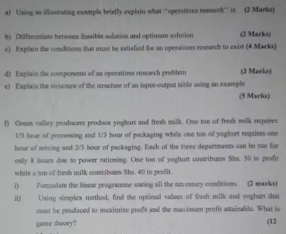 a) Using an illustrating example briefly explain what "operations research" is. (2 Marks)
b) Differentiate between feasible solution and optimum solution
(2 Marks)
c) Explain the conditions that must be satisfied for an operations research to exist (4 Marks)
d) Explain the components of an operations research problem
(3 Marks)
c) Explain the structure of the structure of an input-output table using an example
(5 Marks)
f) Green valley producers produce yoghurt and fresh milk. One ton of fresh milk requires
1/3 hour of processing and 1/3 hour of packaging while one ton of yoghurt requires one
hour of mixing and 2/3 hour of packaging. Ench of the three departments can be run for
only 8 hours due to power rationing. One ton of yoghurt contributes Shs. 30 to profit
while a ton of fresh milk contributes She 40 to profit.
i) Formulate the linear programme stating all the necessary conditions. (2 marks)
ii) Using simplex method , find the optimal values of fresh milk and yoghurt that
must be produced to maximize profit and the maximum profit attainable . What is
game theory?
(12