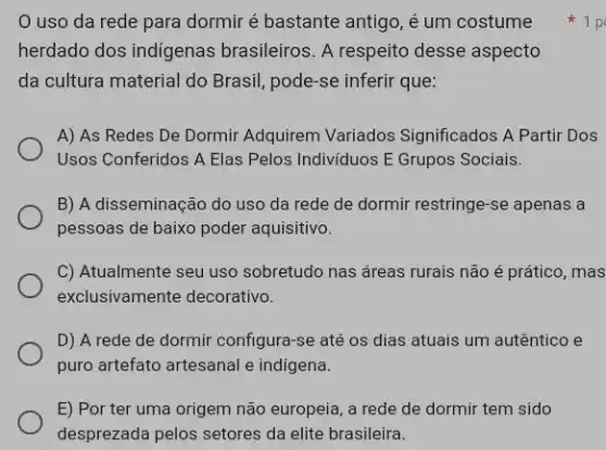 uso da rede para dormir é bastante antigo, é um costume
herdado dos indigenas brasileiros. A respeito desse aspecto
da cultura material do Brasil, pode-se inferir que:
A) As Redes De Dormir Adquirem Variados Significados A Partir Dos
Usos Conferidos A Elas Pelos Individuos E Grupos Sociais.
B) A disseminação do uso da rede de dormir restringe-se apenas a
pessoas de baixo poder aquisitivo.
C) Atualmente seu uso sobretudo nas áreas rurais não é prático, mas
exclusivamente decorativo.
D) A rede de dormir configura-se até os dias atuais um autêntico e
puro artefato artesanal e indigena.
E) Por ter uma origem não europeia, a rede de dormir tem sido
desprezada pelos setores da elite brasileira.
1 p