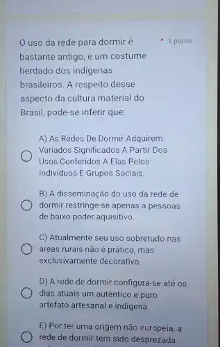 uso da rede para dormir é
bastante antigo, é um costume
herdado dos indigenas
brasileiros. A respeito desse
aspecto da cultura material do
Brasil, pode-se inferir que:
A) As Redes De Dormir Adquirem
Variados Significados A Partir Dos
Usos Conferidos A Elas Pelos
Individuos E Grupos Sociais.
B) A disseminação do uso da rede de
dormir restringe-se apenas a pessoas
de baixo poder aquisitivo.
C) Atualmente seu uso sobretudo nas
áreas rurais não é prático, mas
exclusivamente decorativo.
D) A rede de dormir configura-se até os
dias atuais um autêntico e puro
artefato artesanal e indígena.
E) Por ter uma origem não europeia, a
1 ponto