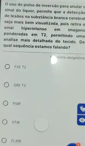 uso do pulso de inversão para anular o
sinal do líquor permite que a detecção
de lesões na substância branca cerebral
seja mais bem visualizada pois retira o
sinal hiperintenso em imagens
ponderadas em T2 , permitindo , uma
análise mais detalhada do tecido . De
qual sequência estamos falando?
FSE T2
GRE T2
PSIR
STIR
FLAIR