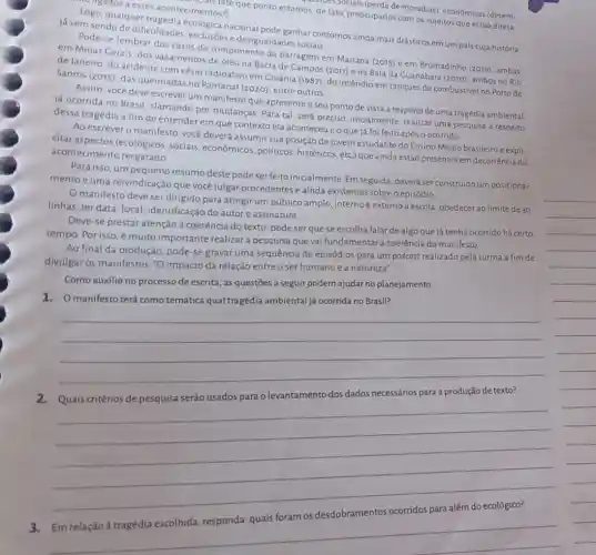 ususbetals (perda de moradias)economicas (desem-
mistate que ponto estamos de fato, preocupados com 05 sujeitos que estão direta-
ugudos a esses acontecimentos?)
Logo, qualquer tragédia ecológica nacional pode ganhar contornos ainda mais drásticos em um pals cuja história
já vem sendo de dificuldades, exclusões e desigualdades sociais
Pode-se lembrar dos casos do rompimento da barragem em Mariana (2015) e em Brumadinho (2019), ambas
em Minas Cerais, dos vazamentos de óleo na Bacia de Campos (2011)e na Bafa da Cuanabara (2010), ambos no Rio
de Janeiro, do acidente com césio radioativo em Colânia (1987); do incêndio em tanques de combustivel no Porto de
Santos (2015); das queimadas no Pantanal (2020); entre outros.
Assim, você deve escrever um manifesto que apresente o seu ponto de vista a respeito de uma tragédia ambiental
ja ocorrida no Brasil clamando por mudanças Para tal, será preciso inicialmente, realizar uma pesquisa a respeito
dessa tragédia a fim de entender em que contexto ela aconteceue o que já foi feito após o ocorrido
Ao escrever o manifesto você deverá assumir sua posição de jovem estudante do Ensino Médio brasileiro e expli-
citar aspectos (ecológicos sociais, econômicos, politicos históricos, etc) que ainda estão presentes em decorrência do
acontecimento resgatado
Para isso, um pequeno resumo deste pode ser feito inicialmente. Em seguida deverá ser construido um posiciona-
mento e uma reivindicação que vocé julgar procedentes eainda existentes sobre o episódio
Omanifesto deve ser dirigido para atingir um público amplo, interno e externo à escola, obedecet ao limite de 30
linhas, ter data, local identificação do autore assinatura
Deve-se prestar atenção à coerência do texto pode serquese escolha falar de algo que já tenha ocorrido há certo
tempo. Por isso, é muito importante realizar a pesquisa que vai fundamentar a coerência do manifesto.
Ao final da produção pode-se gravar uma sequência de episódios para um podcast realizado pela turma a fim de
divulgar os manifestos: "O impacto da relação entre o ser humano e a natureza".
Como auxilio no processo de escrita, as questōes a seguir podem ajudar no planejamento:
1.O manifesto terá como temática qual tragédia ambiental já ocorrida no Brasil?
__
__
__