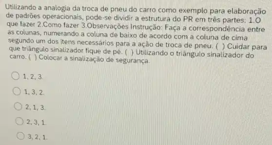 Utilizando a analogia da troca de pneu do carro como exemplo para elaboração
de padrões operacionais, pode-se dividir a estrutura do PR em três partes 1.0
que fazer 2.Como fazer 3.Observações Instrução: Faca a correspondê ncia entre
as colunas, numerando a coluna de baixo de acordo com a coluna de cima
segundo um dos itens necessários para a ação de troca de pneu. 
() Cuidar para
que triângulo sinalizador fique de pé () Utilizando o triângulo sinalizador do
() Colocar a sinalização de segurança
carro.
1,2,3,
1,3,2 .
2,1,3 .
2,3,1
3,2,1.