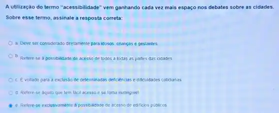 A utilização do termo "acessibilidade" vem ganhando cada vez mais espaço nos debates sobre as cidades.
Sobre esse termo , assinale a resposta correta:
a. Deve ser considerado diretamente para idosos crianças e gestantes.
b. Refere-se à possibilidade de acesso de todos a todas as partes das cidades.
c. É voltado para a exclusão de determinadas deficiencias e dificuldades cotidianas
d. Refere-se aquilo que tem fácil acesso e se torna inatingivel
B e. Refere-se exclusivamente à possibilidade de acesso de edificios públicos