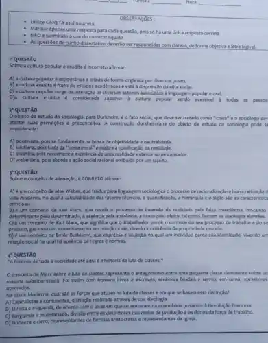 __
__
__
__
__
Utilize CANETA azul ou preta.
Marque apenas uma resposta para cada questão,pois só há uma única resposta correta.
é permitido o uso do corretor liquido
As questōes de cunho dissertativo deverão ser respondidas com clareza de forma objetiva e letra legivel.
I-QUESTÃO
Sobre a cultura popular e erudita é incorreto afirmar:
A) a cultura popular é espontânea e criada de forma orgânica por diversos povos.
B) a cultura erudita é fruto de estudos acadêmicos e está à disposição da elite social.
C) a cultura popular surge da interação de diversos saberes linguagem popular e oral.
D)a cultura erudita é considerada superior à cultura popular sendo acessivel a todas as pessoa
2 QUESTÃO
objeto de estudo da sociologia, para Durkheim, é o fato social,que deve ser tratado como "coisa" e o sociólogo dev
afastar suas prenoções e preconceitos. A construção durkheimiana do objeto de estudo da sociologia pode se
considerada:
A) positivista, pois se fundamenta na busca de objetividade e neutralidade.
B) kantiana, pois trata da "coisa em si"e realiza a coisificação da realidade.
C) dialética, pois reconhece a existência de uma realidade exterior ao pesquisador.
D) weberiana, pois aborda a ação social racional atribuida por um sujeito.
3 QUESTÃO
Sobre o conceito de alienação, é CORRETO afirmar:
A) é um conceito de Max Weber, que traduz para linguagem o processo de racionalização e burocratização d
vida moderna, no qual a calculabidade dos fatores técnicos, a quantificação, a hierarquia e o sigilo são as caracteristica
principais.
B) é um conceito de Karl Marx, que revela o processo de inversão da realidade pela falsa consciência, trocando
determinante pelo determinado, a essência pela aparência, a causa pelo efeito, tal como fizeram os ideólogos alemáes.
C)um conceito de Karl Marx, que significa que o trabalhador perde o controle do seu processo de trabalho e do se
produto, gerando um estranhamento em relação a ele, devido à existência da propriedade privada.
D) é um conceito de Émile Durkheim, que expressa a situação na qual um individuo perde sua identidade, vivendo um
relação social na qual há ausência de regras e normas.
"A história de toda a sociedade até aquié a história da luta de classes."
conceito de Marx sobre a luta de classes representa o antagonismo entre uma pequena classe dominante sobre un
majoria subalternizada Foi assim com homens livres e escravos, senhores feudais e servos, em suma, opressores
oprimidos.
Na Idade Moderna, qual são as forças que atuam na luta de classes e em que se baseia essa distinção?
A) Capitalistas e comunistas, distinção realizada através de sua ideologia.
B) Direita e esquerda, de acordo com o local em que se sentaram na assembleia posterior a Revolução Francesa.
C) Burguesia e proletariado, divisão entre os detentores dos melos de produção e os donos da força de trabalho.
D) Nobreza e clero representantes de familias aristocratas e representantes da Igreja.
OBSERVAçõES :