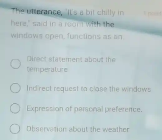 The utterance, "It's a bit chilly in
here," said in a room with the
windows open functions as an
Direct statement about the
temperature.
Indirect request to close the windows
Expression of personal preference.
Observation about the weather
1 point