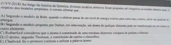 (UVV-2018) Ao longo da história da Química diversos modelos atômicos foram propostos até chegarmos no modelo atomico atual. A
respeito dos modelos propostos, é correto afirmar que:
A) Segundo o modelo de Bohr quando o elétron passa de um nivel de energia externo para outro mais interno emite um quantum de
energia.
B) Segundo o modelo proposto por Dalton, em uma reação, um átomo de qualquer elemento pode ser transformado em um atomo de
outro elemento.
C) Rutherford considerou que o átomo é constituido de uma estrutura altamente compacta de prótons e elétrons
D) O átomo , segundo Thomson, e constituido de núcleo e eletrosfera.
E) Chadwick foi o primeiro cientista a utilizar a palavra átomo.