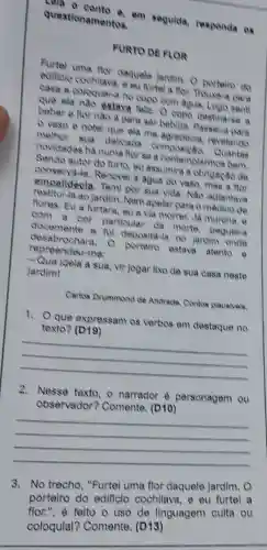 và 0 conto e, em segulda, responda os
questio namentos.
FURTO DE FLOR
Furtel uma flor daquale Jardim. 0 porteiro do
edificio cochllava, e au furtel a flow. Thouse-a para
casa e coloquel-a no copo com agua. Logo sentt
que ela nào estava feliz. O copo destina so a
beber e flor nào e para ser bebida . Passel-a para
vaso e notel que ela me agradecla.revelando
methor sua delicada composica Quantas
novidades ha numa flor se a contemplarmos bem.
Sendo autor do furto eu assumira a obrigaçãc de
conservid-la. Renovel a agua do vase, mas a flor
empalldecla. Tem por sua vida. Nǎo adiantava
restitul-la ao jardim.Nem apelar para o médico de
flores, Eu a furtara ou a via morrer.Ja murcha, e
com a cor particular da morte.peguel-a
docemente e ful deposita-la no jardin onde
desabrochara. O porteiro estava atento e
repreendeu-me:
- Que Idela a sua, vir jogar lixo de sua casa neste
jardim!
Carlos Drummond de Andrada Contoe plaualvels
1. Que expressam os verbos em destaque no
seam os verbog am destructure
__
2. Nesse texto, o narrador é personagem ou
(D10)
sersonagement
__
3. No trecho, "Furtei uma flor daquele jardim. 0
porteiro do edificlo cochilava, e eu furtel a
portelro felto o uso de linguagem culta ou