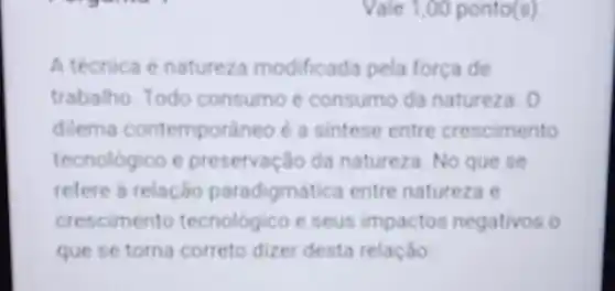 Vale 1,00 ponto(s)
A técnica é naturez modificada pela força de
trabalho. Todo consumo é consum da natureza. 0
dilema contemporaneo é a sintese entre crescimento
tecnológico e preservação da natureza. No que se
refere a relação paradigmática entre natureza e
crescimento tecnológico e seus impactos negativos o
que se torna correto dizer desta relação